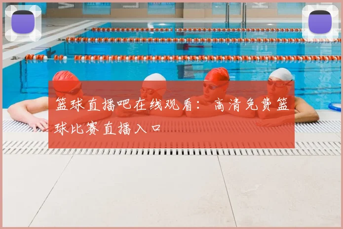 篮球直播吧在线观看：高清免费篮球比赛直播入口