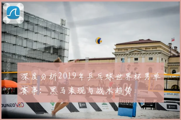 深度分析2019年乒乓球世界杯男单赛事：黑马表现与战术趋势