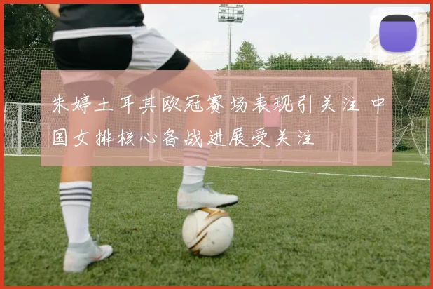 朱婷土耳其欧冠赛场表现引关注 中国女排核心备战进展受关注