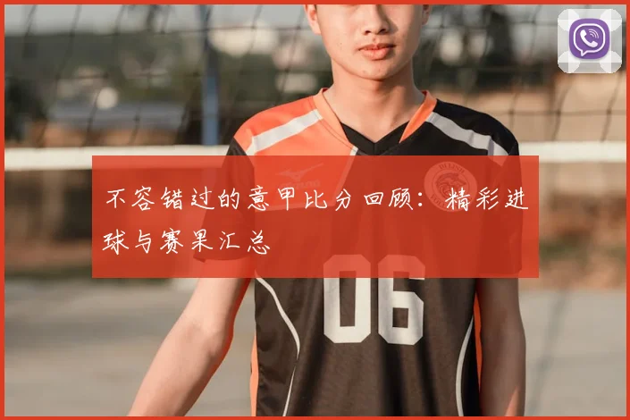 不容错过的意甲比分回顾：精彩进球与赛果汇总