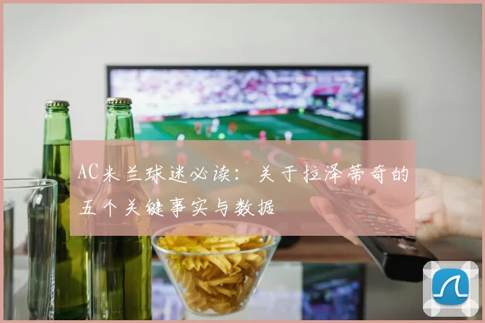 AC米兰球迷必读：关于拉泽蒂奇的五个关键事实与数据