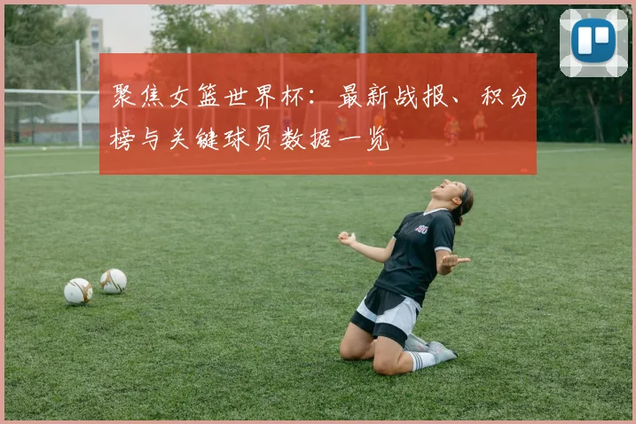 聚焦女篮世界杯：最新战报、积分榜与关键球员数据一览