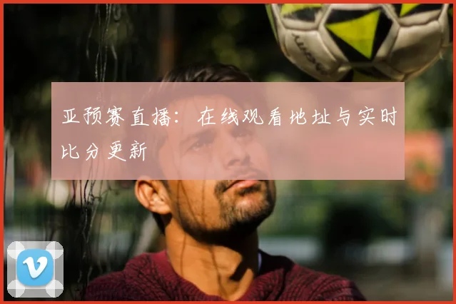 亚预赛直播：在线观看地址与实时比分更新