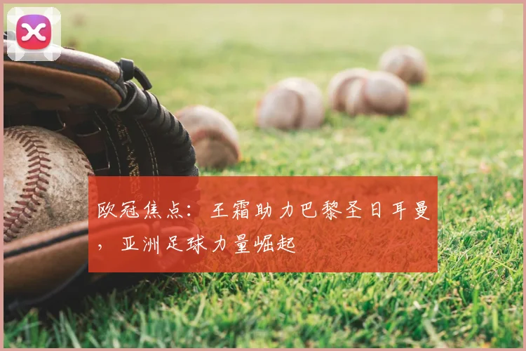 欧冠焦点：王霜助力巴黎圣日耳曼，亚洲足球力量崛起