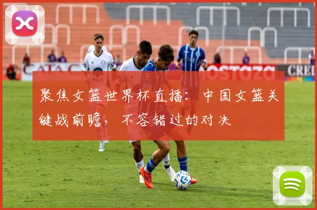 聚焦女篮世界杯直播：中国女篮关键战前瞻，不容错过的对决