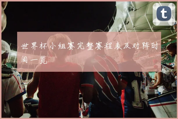 世界杯小组赛完整赛程表及对阵时间一览