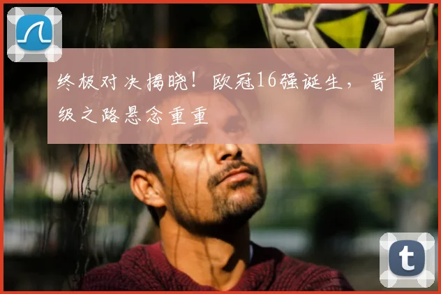 终极对决揭晓！欧冠16强诞生，晋级之路悬念重重