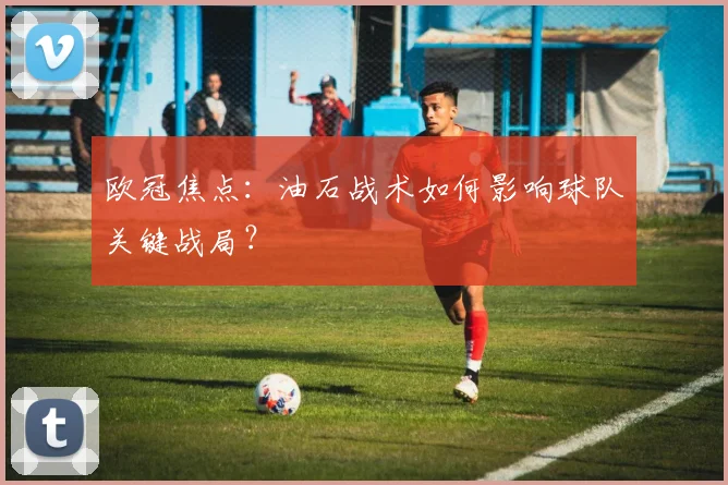欧冠焦点：油石战术如何影响球队关键战局？