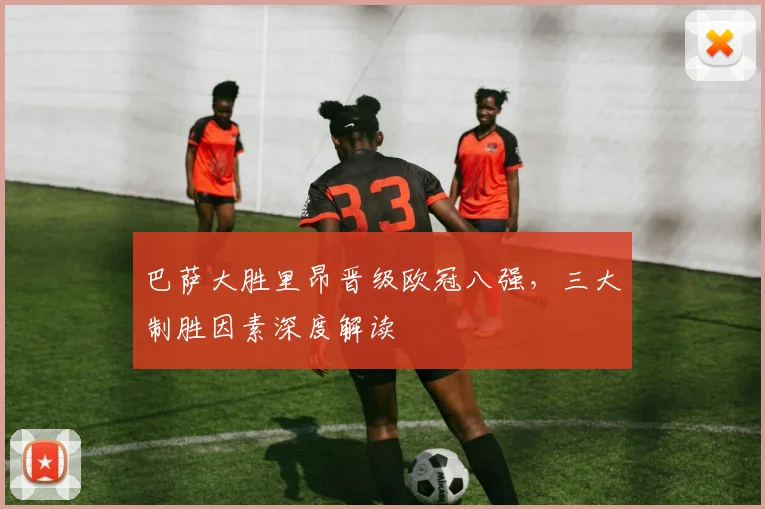 巴萨大胜里昂晋级欧冠八强，三大制胜因素深度解读