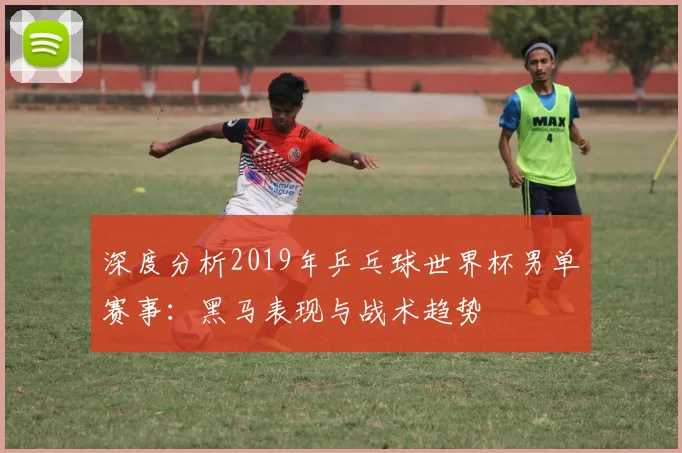 深度分析2019年乒乓球世界杯男单赛事：黑马表现与战术趋势