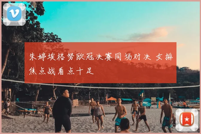 朱婷埃格努欧冠决赛同场对决 女排焦点战看点十足