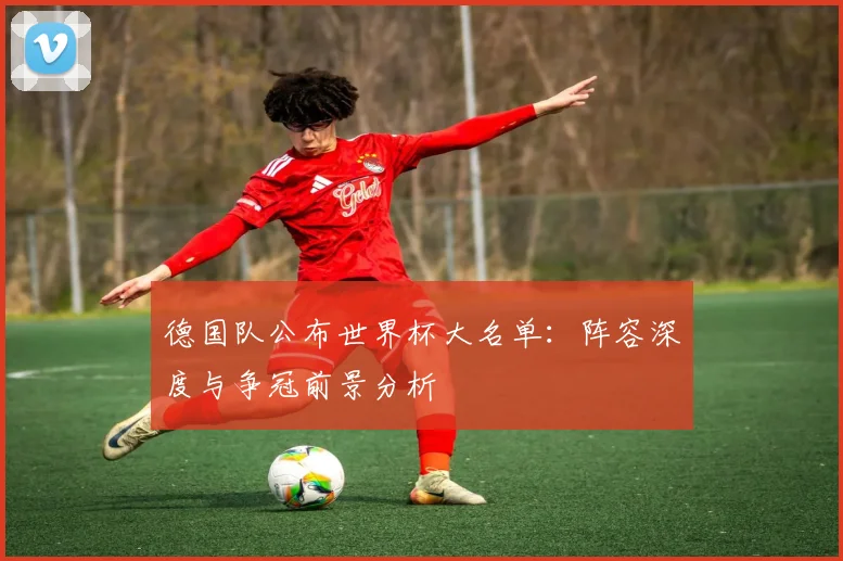 德国队公布世界杯大名单：阵容深度与争冠前景分析