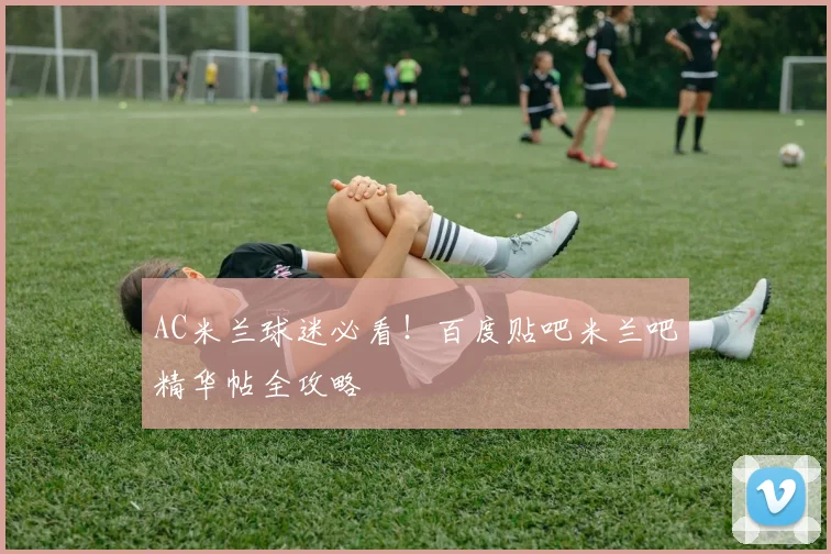 AC米兰球迷必看！百度贴吧米兰吧精华帖全攻略