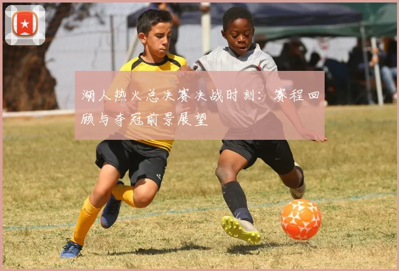 湖人热火总决赛决战时刻：赛程回顾与夺冠前景展望