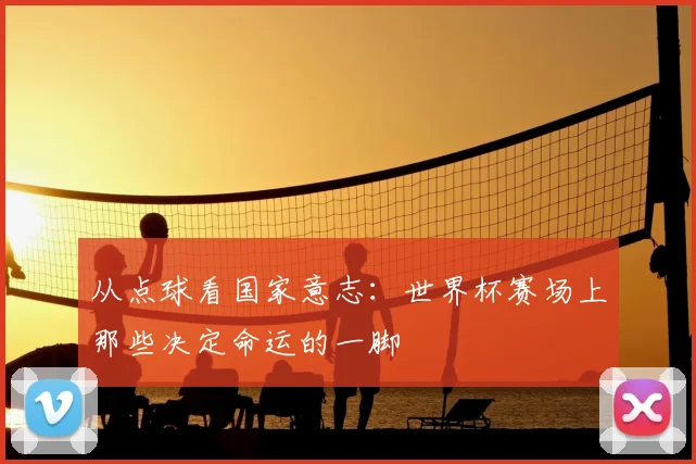 从点球看国家意志：世界杯赛场上那些决定命运的一脚