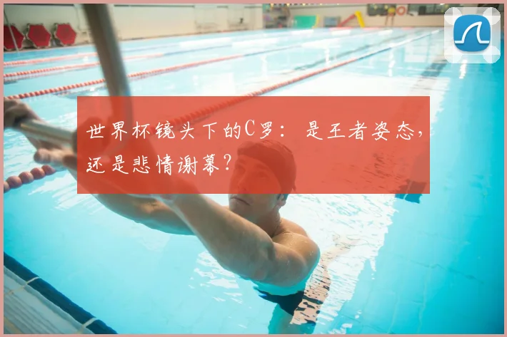 世界杯镜头下的C罗：是王者姿态，还是悲情谢幕？