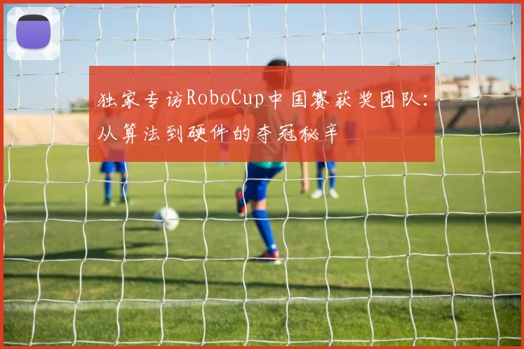 独家专访RoboCup中国赛获奖团队:从算法到硬件的夺冠秘辛