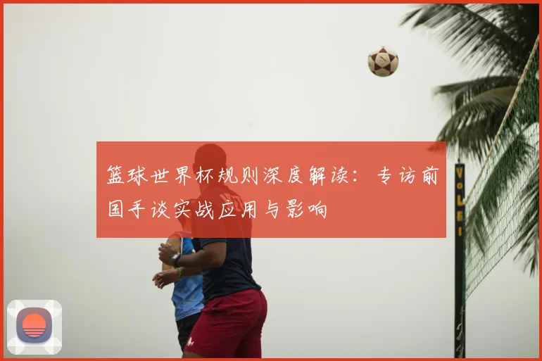 篮球世界杯规则深度解读：专访前国手谈实战应用与影响