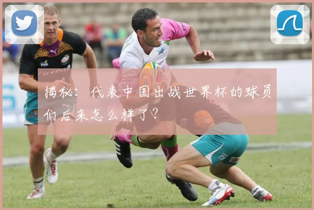 揭秘：代表中国出战世界杯的球员们后来怎么样了？