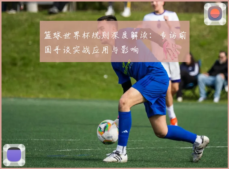 篮球世界杯规则深度解读：专访前国手谈实战应用与影响