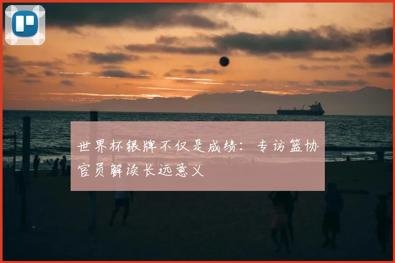 世界杯银牌不仅是成绩：专访篮协官员解读长远意义