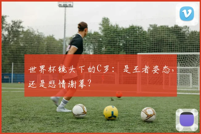 世界杯镜头下的C罗：是王者姿态，还是悲情谢幕？