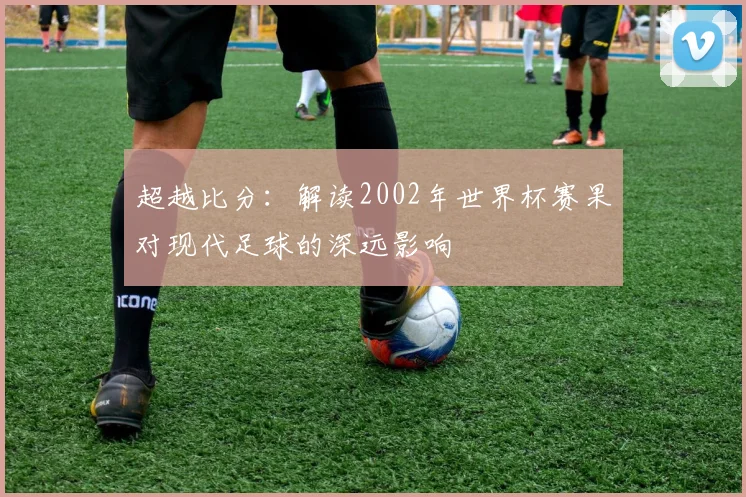 超越比分：解读2002年世界杯赛果对现代足球的深远影响